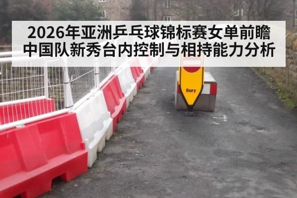 2026年亚洲乒乓球锦标赛女单前瞻 中国队新秀台内控制与相持能力分析